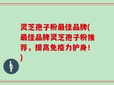 灵芝孢子粉最佳品牌(最佳品牌灵芝孢子粉推荐，提高免疫力护身！)