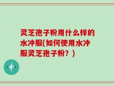 灵芝孢子粉用什么样的水冲服(如何使用水冲服灵芝孢子粉？)