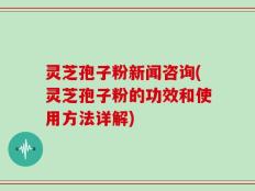 灵芝孢子粉新闻咨询(灵芝孢子粉的功效和使用方法详解)