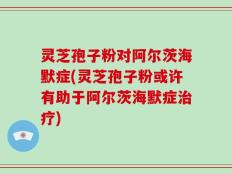 灵芝孢子粉对阿尔茨海默症(灵芝孢子粉或许有助于阿尔茨海默症治疗)