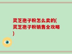 灵芝孢子粉怎么卖的(灵芝孢子粉销售全攻略)