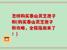 怎样购买泰山灵芝孢子粉(购买泰山灵芝孢子粉攻略，全程指南来了！)