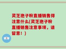 灵芝孢子粉直播销售得注意什么(灵芝孢子粉直播销售注意事项，请留意！)