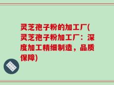 灵芝孢子粉的加工厂(灵芝孢子粉加工厂：深度加工精细制造，品质保障)
