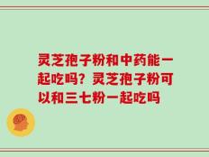 灵芝孢子粉和中药能一起吃吗？灵芝孢子粉可以和三七粉一起吃吗