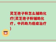 灵芝孢子粉怎么辅助化疗(灵芝孢子粉辅助化疗，中药助力癌症治疗)