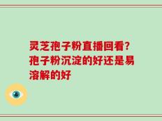 灵芝孢子粉直播回看？孢子粉沉淀的好还是易溶解的好
