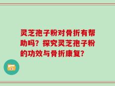 灵芝孢子粉对骨折有帮助吗？探究灵芝孢子粉的功效与骨折康复？