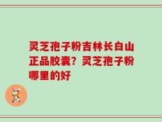灵芝孢子粉吉林长白山正品胶囊？灵芝孢子粉哪里的好