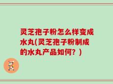 灵芝孢子粉怎么样变成水丸(灵芝孢子粉制成的水丸产品如何？)