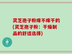 灵芝孢子粉痒不痒干的(灵芝孢子粉：干燥制品的舒适选择)