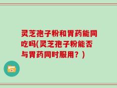 灵芝孢子粉和胃药能同吃吗(灵芝孢子粉能否与胃药同时服用？)