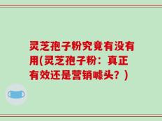 灵芝孢子粉究竟有没有用(灵芝孢子粉：真正有效还是营销噱头？)