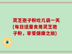 灵芝孢子粉吃几袋一天(每日适量食用灵芝孢子粉，享受健康之旅)