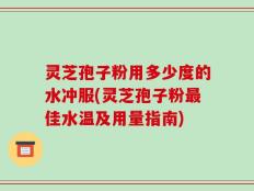 灵芝孢子粉用多少度的水冲服(灵芝孢子粉最佳水温及用量指南)