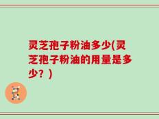 灵芝孢子粉油多少(灵芝孢子粉油的用量是多少？)