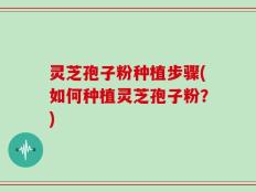 灵芝孢子粉种植步骤(如何种植灵芝孢子粉？)