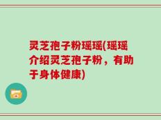 灵芝孢子粉瑶瑶(瑶瑶介绍灵芝孢子粉，有助于身体健康)