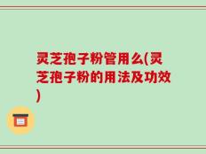 灵芝孢子粉管用么(灵芝孢子粉的用法及功效)