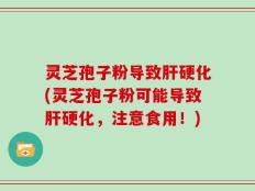 灵芝孢子粉导致肝硬化(灵芝孢子粉可能导致肝硬化，注意食用！)