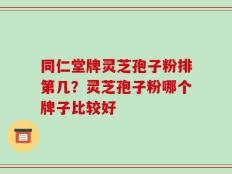 同仁堂牌灵芝孢子粉排第几？灵芝孢子粉哪个牌子比较好