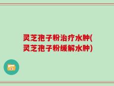 灵芝孢子粉治疗水肿(灵芝孢子粉缓解水肿)