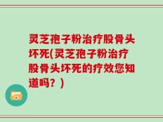 灵芝孢子粉治疗股骨头坏死(灵芝孢子粉治疗股骨头坏死的疗效您知道吗？)