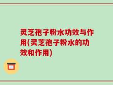 灵芝孢子粉水功效与作用(灵芝孢子粉水的功效和作用)