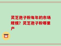 灵芝孢子粉每年的市场规模？灵芝孢子粉哪里产