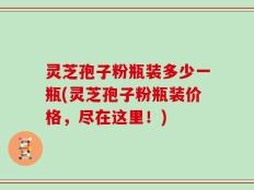 灵芝孢子粉瓶装多少一瓶(灵芝孢子粉瓶装价格，尽在这里！)