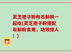 灵芝孢子粉和石斛粉一起吃(灵芝孢子粉搭配石斛粉食用，功效惊人！)