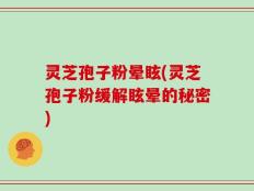 灵芝孢子粉晕眩(灵芝孢子粉缓解眩晕的秘密)