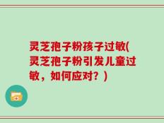 灵芝孢子粉孩子过敏(灵芝孢子粉引发儿童过敏，如何应对？)