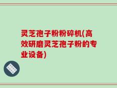 灵芝孢子粉粉碎机(高效研磨灵芝孢子粉的专业设备)