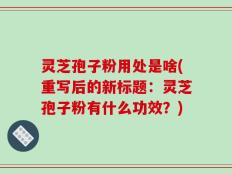 灵芝孢子粉用处是啥(重写后的新标题：灵芝孢子粉有什么功效？)