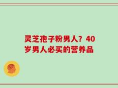 灵芝孢子粉男人？40岁男人必买的营养品