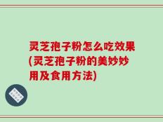 灵芝孢子粉怎么吃效果(灵芝孢子粉的美妙妙用及食用方法)