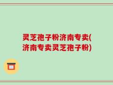 灵芝孢子粉济南专卖(济南专卖灵芝孢子粉)