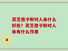 灵芝孢子粉对人体什么好处？灵芝孢子粉对人体有什么作用