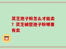 灵芝孢子粉怎么才能卖？灵芝破壁孢子粉哪里有卖
