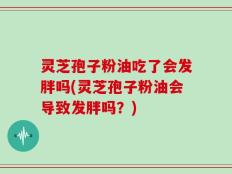 灵芝孢子粉油吃了会发胖吗(灵芝孢子粉油会导致发胖吗？)