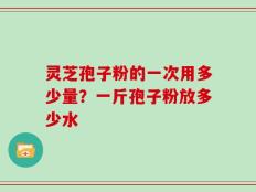 灵芝孢子粉的一次用多少量？一斤孢子粉放多少水