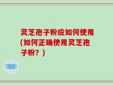 灵芝孢子粉应如何使用(如何正确使用灵芝孢子粉？)