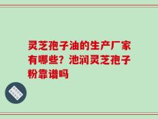 灵芝孢子油的生产厂家有哪些？池润灵芝孢子粉靠谱吗