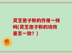灵芝孢子粉的作用一样吗(灵芝孢子粉的功效是否一致？)
