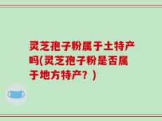 灵芝孢子粉属于土特产吗(灵芝孢子粉是否属于地方特产？)