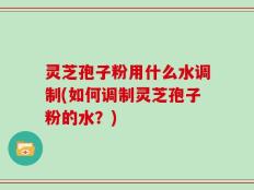 灵芝孢子粉用什么水调制(如何调制灵芝孢子粉的水？)