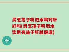 灵芝孢子粉泡水喝对肝好吗(灵芝孢子粉泡水饮用有益于肝脏健康)