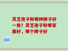 灵芝孢子粉哪种牌子好一些？灵芝孢子粉哪家最好，哪个牌子好