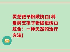 灵芝孢子粉敷伤口(利用灵芝孢子粉促进伤口愈合：一种天然的治疗方法)